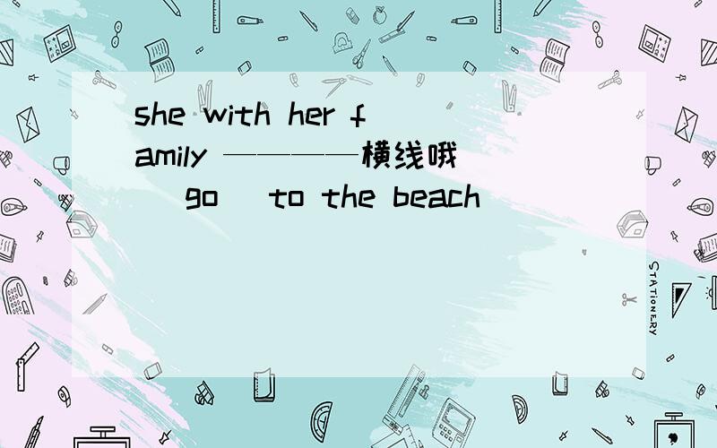 she with her family ————横线哦 （ go ）to the beach