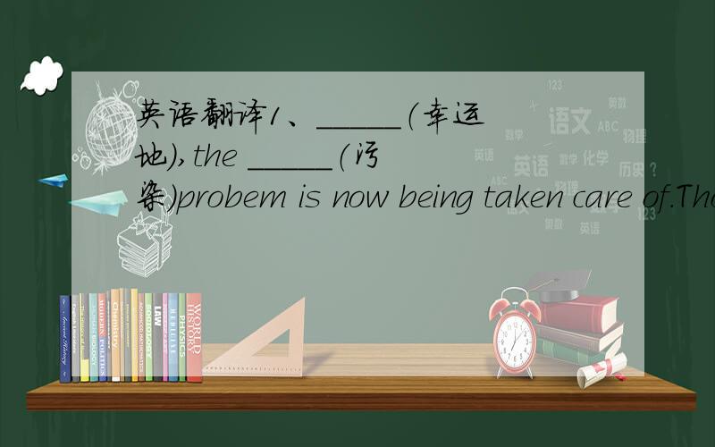 英语翻译1、_____（幸运地）,the _____（污染）probem is now being taken care of.Those factiries that_____（严重地）_____（污染）our water and air are being closed down.2、How come you are so_____(消息灵通的）?Where did you