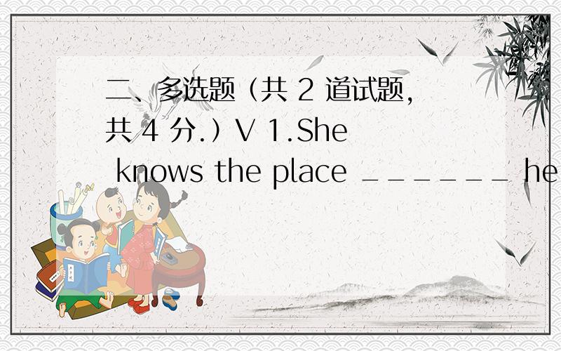 二、多选题（共 2 道试题,共 4 分.）V 1.She knows the place ______ he stays.A./B.thatC.whereD.which满分：2 分2.This is the second week ______ he hasn’t come for class.A./B.ThatC.whenD.during which满分：2 分