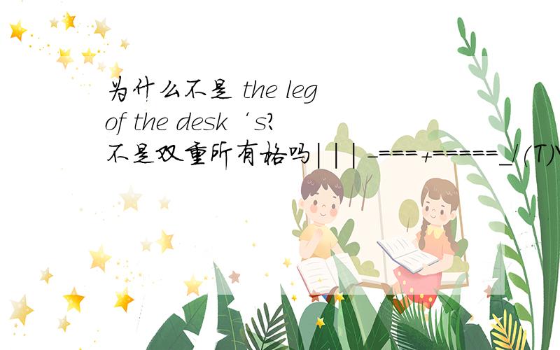 为什么不是 the leg of the desk‘s?不是双重所有格吗| | | -===+=====_/(T)\_=====+===- | |/.\| | `-|\_/|-