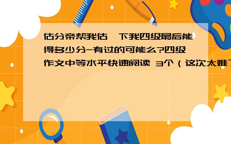 估分帝帮我估一下我四级最后能得多少分~有过的可能么?四级作文中等水平快速阅读 3个（这次太难了）听力 11个+4个单词+1个句子（句子完整度一半左右）15选10 3个左右深度阅读 6个完型 做