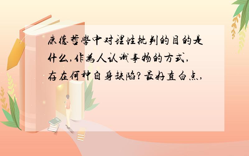 康德哲学中对理性批判的目的是什么,作为人认识事物的方式,存在何种自身缺陷?最好直白点,