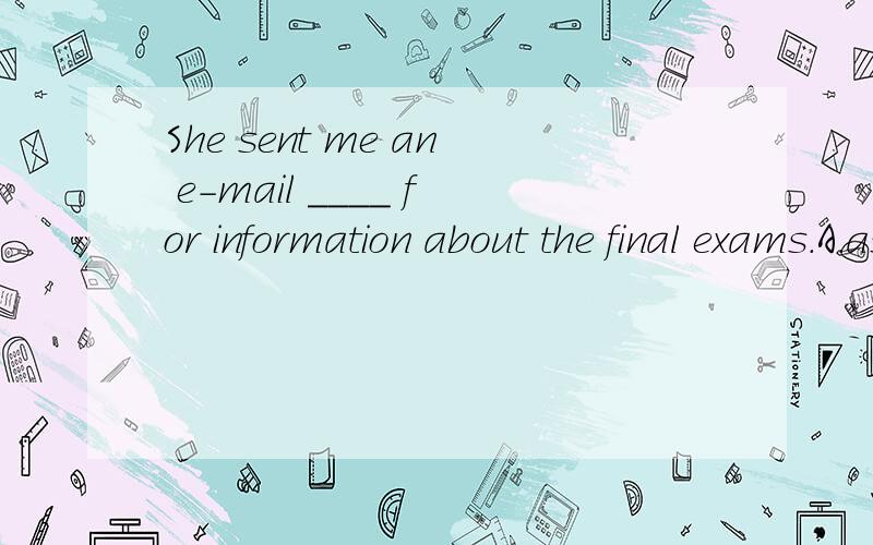 She sent me an e-mail ____ for information about the final exams.A.asked B.asks C.asking D.ask