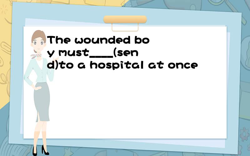 The wounded boy must____(send)to a hospital at once