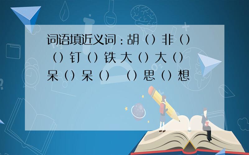 词语填近义词：胡（）非（） （）钉（）铁 大（）大（） 呆（）呆（） （）思（）想