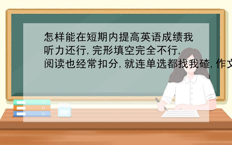 怎样能在短期内提高英语成绩我听力还行,完形填空完全不行,阅读也经常扣分,就连单选都找我碴,作文的字写得稀烂,每次90几,满分120(或每次120几,满分150)老师说这次再这样就会让我很爽TAT