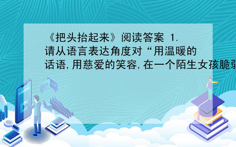 《把头抬起来》阅读答案 1.请从语言表达角度对“用温暖的话语,用慈爱的笑容,在一个陌生女孩脆弱的心上点亮一盏明灯”进行评析.2.作者用前两段文字叙述了自己性格中自卑的一面,这样写