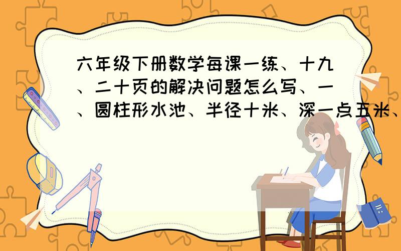 六年级下册数学每课一练、十九、二十页的解决问题怎么写、一、圆柱形水池、半径十米、深一点五米、占地面积是多少平方米、水池容积式多少立方米、二、把一个体积是二百八十二点六