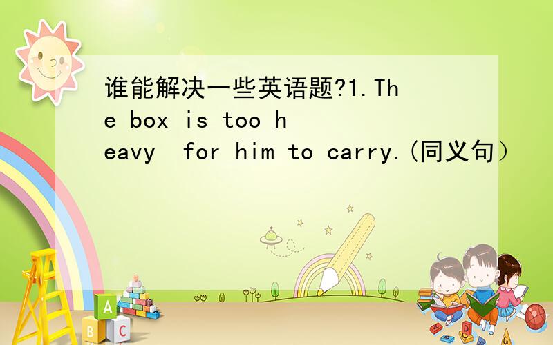 谁能解决一些英语题?1.The box is too heavy  for him to carry.(同义句）   The box isn 