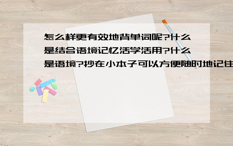 怎么样更有效地背单词呢?什么是结合语境记忆活学活用?什么是语境?抄在小本子可以方便随时地记住,要列句,还有什么来着?词根,前后缀？比如说？