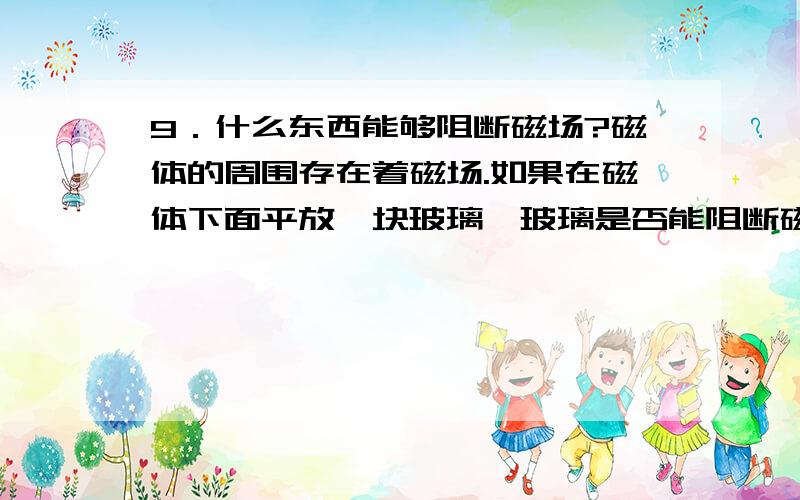 9．什么东西能够阻断磁场?磁体的周围存在着磁场.如果在磁体下面平放一块玻璃,玻璃是否能阻断磁场使得它无法进入玻璃下方的空间呢?铜板有没有这种本领?铁板、木板有没有这种本领?请你