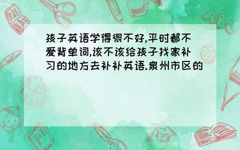 孩子英语学得很不好,平时都不爱背单词,该不该给孩子找家补习的地方去补补英语.泉州市区的