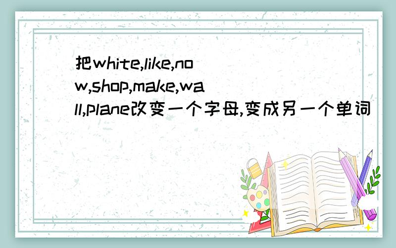 把white,like,now,shop,make,wall,plane改变一个字母,变成另一个单词