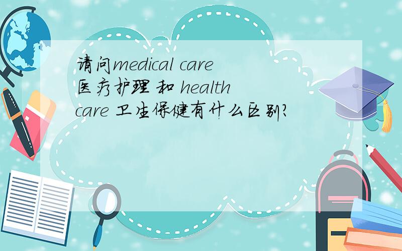 请问medical care医疗护理 和 health care 卫生保健有什么区别?