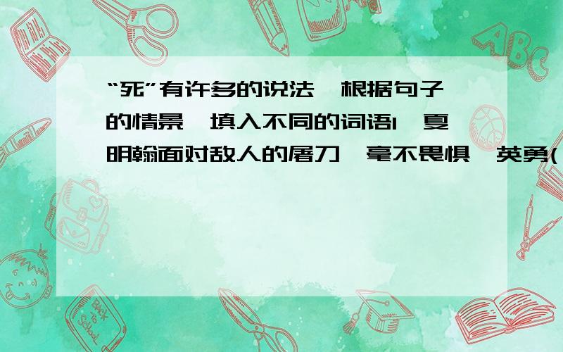 “死”有许多的说法,根据句子的情景,填入不同的词语1、夏明翰面对敌人的屠刀,毫不畏惧,英勇( )了.2、不到20分钟,敌人就被我军（ ）了.3、刘胡兰宁可（ ）生命,也不愿意说出党的秘密.