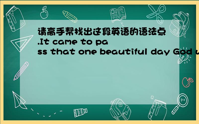 请高手帮找出这段英语的语法点.It came to pass that one beautiful day God wished to take a stroll in the heavenly garden,and took all the apostles and saints with him,leaving no one in heaven but Saint Peter.The Lord had commanded him to