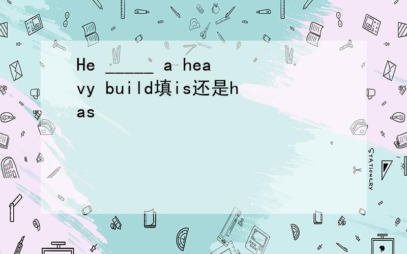 He _____ a heavy build填is还是has