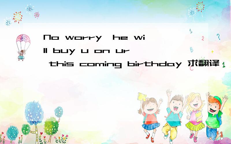 No worry,he will buy u on ur this coming birthday 求翻译