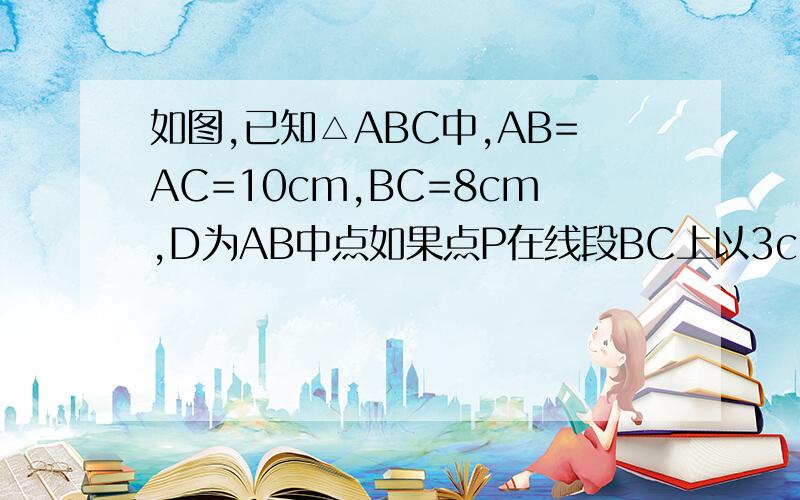 如图,已知△ABC中,AB=AC=10cm,BC=8cm,D为AB中点如果点P在线段BC上以3cm\秒的速度由点B向点C运动,同时,点Q在线段CA上由点C向点A运动①若点Q的运动速度与点P运动速度相等,经过1秒后,△BPD与△CQP是否