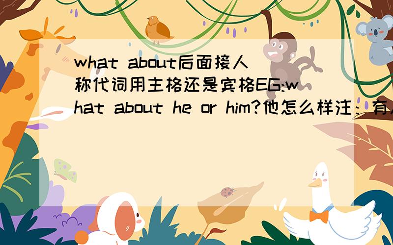 what about后面接人称代词用主格还是宾格EG:what about he or him?他怎么样注：有人说about 是介词所以后面加宾格但是又人有说 what about 是固定的特殊疑问词 ,所以后面用人称主格所以请高手提点下.