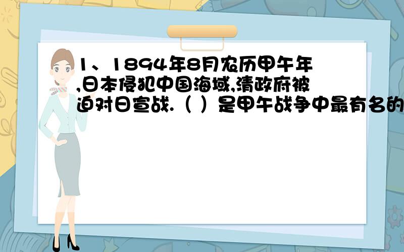 1、1894年8月农历甲午年,日本侵犯中国海域,清政府被迫对日宣战.（ ）是甲午战争中最有名的一次战役.2、1895年,康有为、（ ）、（ ）倡导维新运动,康有为是发起维新运动的领袖.