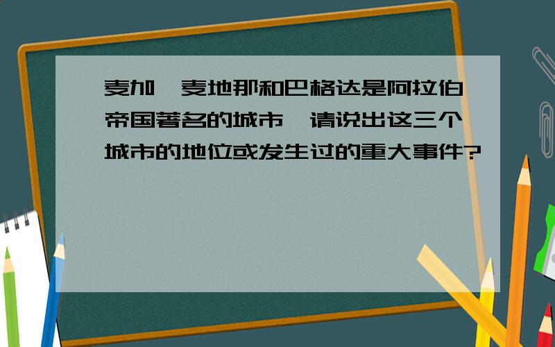 麦加、麦地那和巴格达是阿拉伯帝国著名的城市,请说出这三个城市的地位或发生过的重大事件?