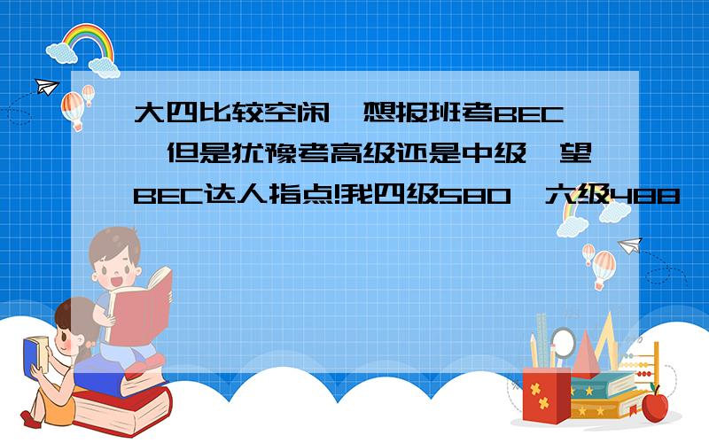 大四比较空闲,想报班考BEC,但是犹豫考高级还是中级,望BEC达人指点!我四级580,六级488,都没怎么复习去考的,尤其考六级时已经一个学期没怎么碰英语.因为高中英语基础一直不错,经常考班里第