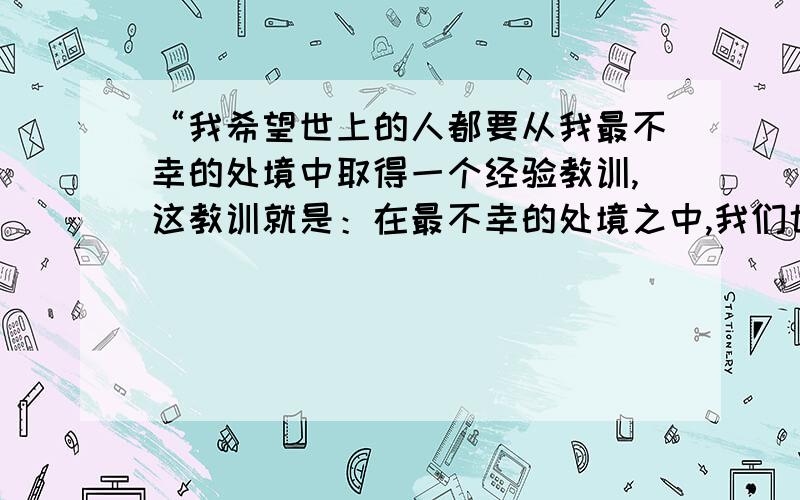 “我希望世上的人都要从我最不幸的处境中取得一个经验教训,这教训就是：在最不幸的处境之中,我们也可以把好处和坏处对照起来看,从而找到聊以自慰的事情.”读读这句话,说说你从中得