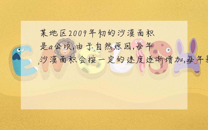 某地区2009年初的沙漠面积是a公顷,由于自然原因,每年沙漠面积会按一定的速度逐渐增加,每年新增沙漠面积是当年年初沙漠面积的5%,为了控制沙漠面积的增加,该地区决定绿化沙漠,但由于气候