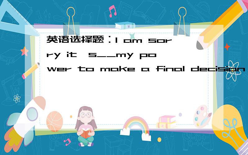 英语选择题：I am sorry it's__my power to make a final decision on the project.求大神帮助A.over B.above C.off D.beyond