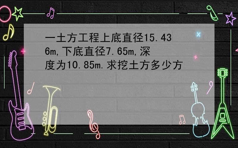 一土方工程上底直径15.436m,下底直径7.65m,深度为10.85m.求挖土方多少方