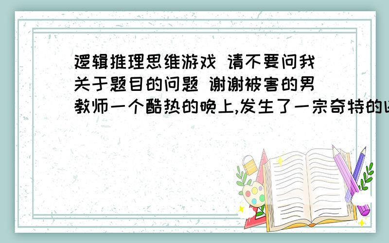 逻辑推理思维游戏 请不要问我关于题目的问题 谢谢被害的男教师一个酷热的晚上,发生了一宗奇特的凶杀案.一个中学教师被人发现倒毙在地上,上身赤裸.警方经过调查,发现死者是被人勒死的