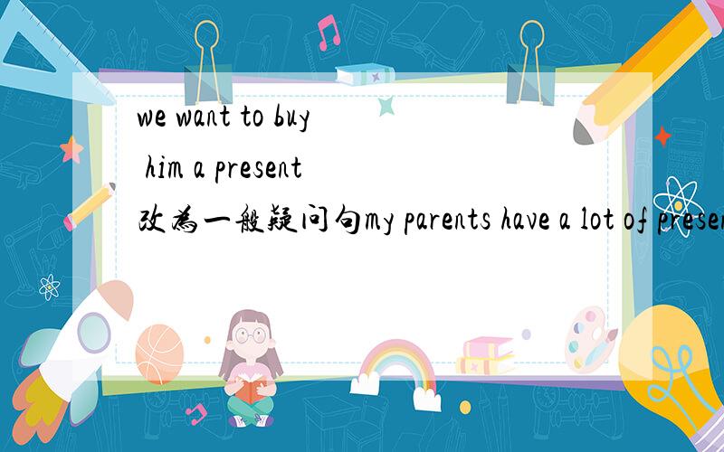 we want to buy him a present改为一般疑问句my parents have a lot of presents for me 改为一般疑问句