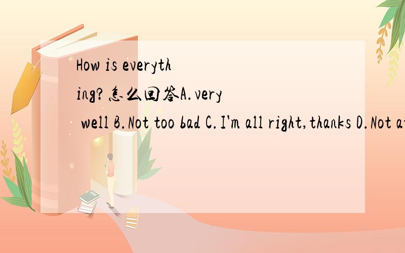 How is everything?怎么回答A.very well B.Not too bad C.I'm all right,thanks D.Not at all给我答案以及选这个答案的原因,知道里类似的问题答案都不同啊,有把握的来回答!