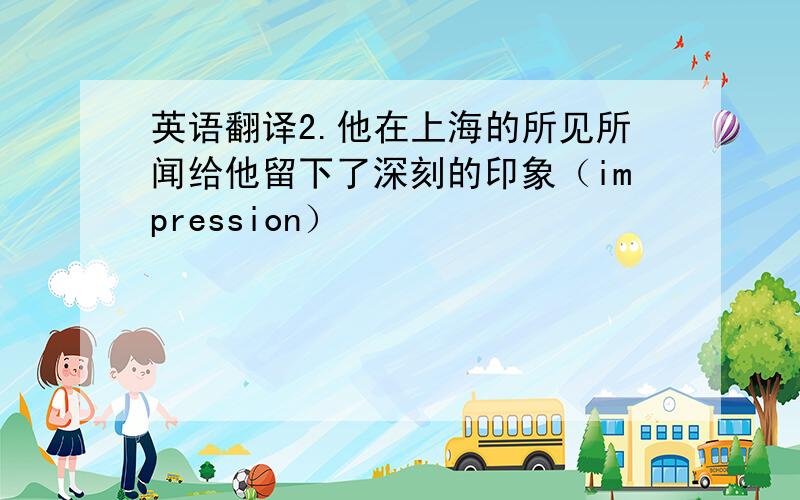 英语翻译2.他在上海的所见所闻给他留下了深刻的印象（impression）