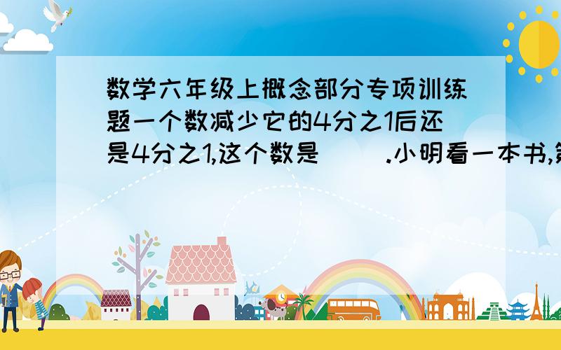 数学六年级上概念部分专项训练题一个数减少它的4分之1后还是4分之1,这个数是( ).小明看一本书,第一天看了全书的5分之1,第二天看了剩下的 2分之1.还剩下全书的( )%.3分之1比6分之5 少( )%,6分