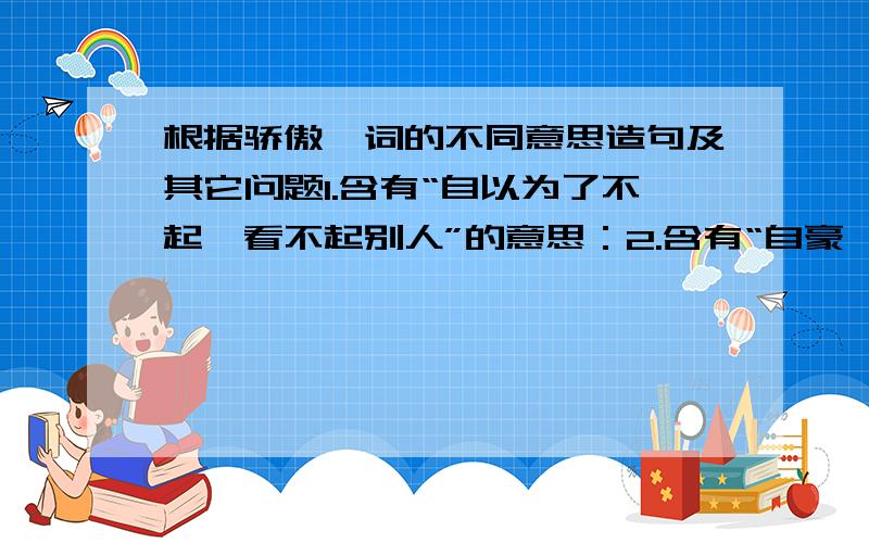 根据骄傲一词的不同意思造句及其它问题1.含有“自以为了不起,看不起别人”的意思：2.含有“自豪,值得自豪的意思”的意思：1成千上万的近义词 （ ） 2.用“甚至”自己说一句话：