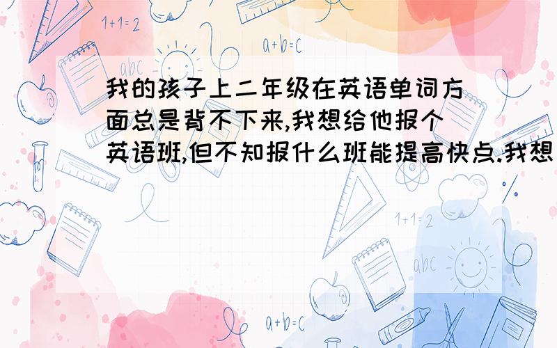 我的孩子上二年级在英语单词方面总是背不下来,我想给他报个英语班,但不知报什么班能提高快点.我想利用周六或周日补习一下英语.希望能介绍个好的培训学校。