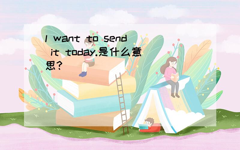 l want to send it today.是什么意思?