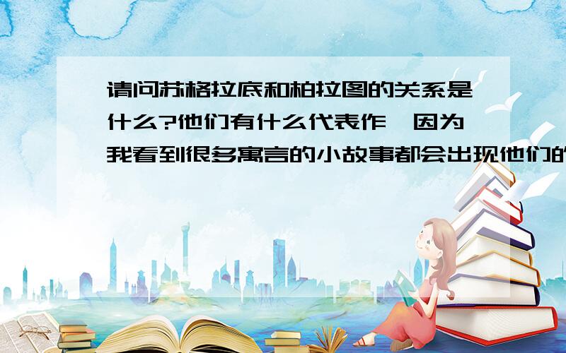 请问苏格拉底和柏拉图的关系是什么?他们有什么代表作,因为我看到很多寓言的小故事都会出现他们的名字?