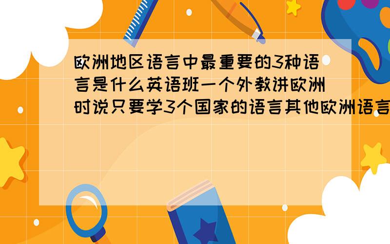 欧洲地区语言中最重要的3种语言是什么英语班一个外教讲欧洲时说只要学3个国家的语言其他欧洲语言就没什么问题了 可是听完我就忘了 谁能告诉我下这3种语言是什么啊 只确定其中一个是