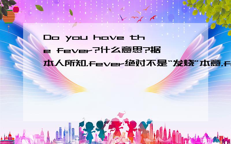 Do you have the fever?什么意思?据本人所知，fever绝对不是“发烧”本意，fever有一种“狂热”的意思，自己查查看吧！查查fever，这句话是“你对这件事感冒吗？”“你感兴趣吗？”