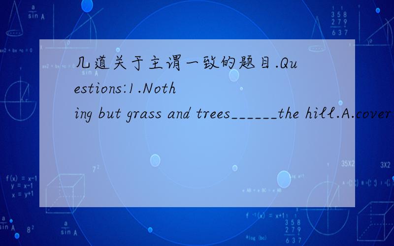 几道关于主谓一致的题目.Questions:1.Nothing but grass and trees______the hill.A.cover B.covers C.covering D.is covering2.The number of the students in the school____(be)small.3.Neither of us______(dare) to climb the tall tree.4.All _____don