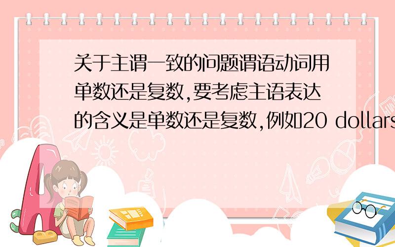 关于主谓一致的问题谓语动词用单数还是复数,要考虑主语表达的含义是单数还是复数,例如20 dollars is too dear.three years in paris seems like a long time.我可不可以理解为,只要是钱数、年数,都用单数