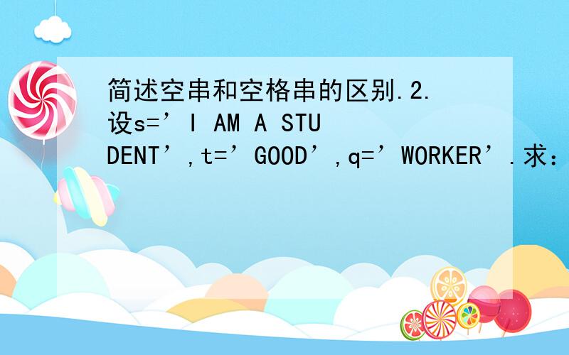 简述空串和空格串的区别.2.设s=’I AM A STUDENT’,t=’GOOD’,q=’WORKER’.求：(1) StrLength(s) (2) StrLength(t) (3) SubString(s,8,7) (4) SubString(t,2,1) (5) Index(s,‘A’) (6) Index(s,t) (7) Replace(s,‘STUDENT’,q) (8) Concat(