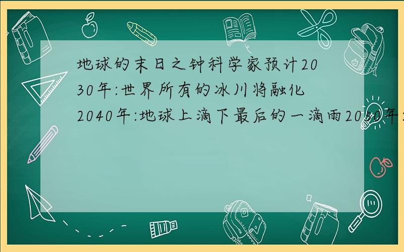 地球的末日之钟科学家预计2030年:世界所有的冰川将融化2040年:地球上滴下最后的一滴雨2050年:地球将成为不毛之地2060年:海啸将袭击英国.这都是人类任意破坏的结果 .大家一定要保护地球!团