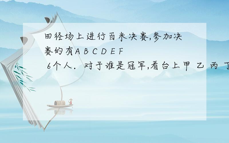 田径场上进行百米决赛,参加决赛的有A B C D E F 6个人．对于谁是冠军,看台上甲 乙 丙 丁 四人有以下猜测：甲说：冠军不是A就是B． 乙说：冠军不是C． 丙说：D,E,F都不可能是冠军． 丁说：冠