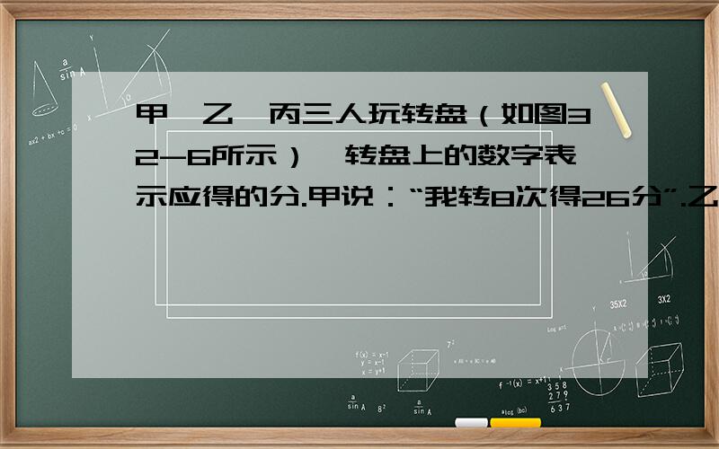 甲、乙、丙三人玩转盘（如图32-6所示）,转盘上的数字表示应得的分.甲说：“我转8次得26分”.乙说：“我转7次得34分”.丙说：“我转9次得41分”.其中有一人没说真话,他是谁?