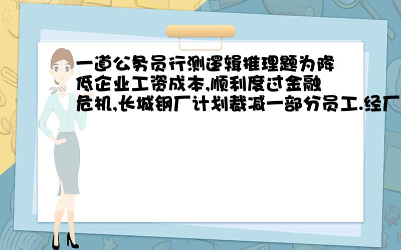 一道公务员行测逻辑推理题为降低企业工资成本,顺利度过金融危机,长城钢厂计划裁减一部分员工.经厂董事会讨论决定,率先裁减的是那些工作效率极为低下的员工,而不是像有些企业那样,根