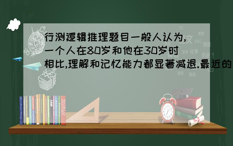 行测逻辑推理题目一般人认为,一个人在80岁和他在30岁时相比,理解和记忆能力都显著减退.最近的一项调查显示,80岁的老人和30岁的年轻人在玩麻将时所表现出的理解和记忆能力没有明显区别.